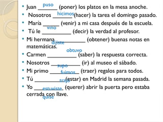  Juan ______ (poner) los platos en la mesa anoche.
 Nosotros ______ (hacer) la tarea el domingo pasado.
 María _____ (venir) a mi casa después de la escuela.
 Tú le _________ (decir) la verdad al profesor.
 Mi hermana _________ (obtener) buenas notas en
matemáticas.
 Carmen _________ (saber) la respuesta correcta.
 Nosotros _________ (ir) al museo el sábado.
 Mi primo _________ (traer) regalos para todos.
 Tú _________ (estar) en Madrid la semana pasada.
 Yo _________ (querer) abrir la puerta pero estaba
cerrada con llave.
puso
hicimos
vino
dijiste
obtuvo
supo
fuimos
trajo
estuviste
quise
 
