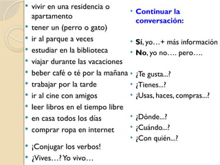  vivir en una residencia o
apartamento
 tener un (perro o gato)
 ir al parque a veces
 estudiar en la biblioteca
 viajar durante las vacaciones
 beber café o té por la mañana
 trabajar por la tarde
 ir al cine con amigos
 leer libros en el tiempo libre
 en casa todos los días
 comprar ropa en internet
• Continuar la
conversación:
• Sí, yo…+ más información
• No, yo no…. pero….
• ¿Te gusta...?
• ¿Tienes...?
• ¿Usas, haces, compras...?
• ¿Dónde...?
• ¿Cuándo...?
• ¿Con quién...?
 ¡Conjugar los verbos!
 ¿Vives…?Yo vivo…
 