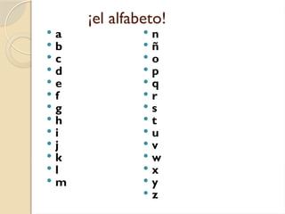 ¡el alfabeto!
 a
 b
 c
 d
 e
 f
 g
 h
 i
 j
 k
 l
 m
 n
 ñ
 o
 p
 q
 r
 s
 t
 u
 v
 w
 x
 y
 z
 