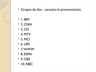  Grupos de dos – practica la pronunciación:
 1. IBM
 2. CNN
 3. CD
 4. MTV
 5. MCI
 6. UPS
 7.WWW
 8. ESPN
 9. CBS
 10. NBC
 