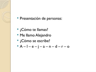  Presentación de personas:
 ¿Cómo te llamas?
 Me llamo Alejandro
 ¿Cómo se escribe?
 A – l – e – j – a – n – d – r – o
 