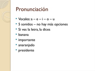 Pronunciación
 Vocales: a – e – i – o – u
 5 sonidos – no hay más opciones
 Si ves la letra, la dices
 banana
 importante
 anaranjado
 presidente
 