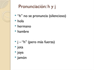 Pronunciación: h y j
 “h” no se pronuncia (silencioso)
 hola
 hermano
 hambre
 j – “h” (pero más fuerza)
 jota
 joya
 jamón
 