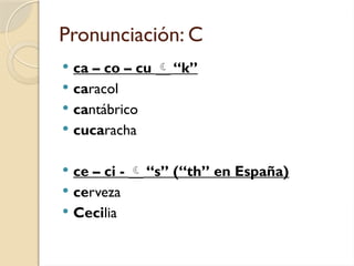 Pronunciación: C
 ca – co – cu  “k”
 caracol
 cantábrico
 cucaracha
 ce – ci -  “s” (“th” en España)
 cerveza
 Cecilia
 