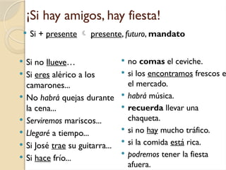 ¡Si hay amigos, hay fiesta!
 Si no llueve…
 Si eres alérico a los
camarones...
 No habrá quejas durante
la cena...
 Serviremos mariscos...
 Llegaré a tiempo...
 Si José trae su guitarra...
 Si hace frío...
 no comas el ceviche.
 si los encontramos frescos e
el mercado.
 habrá música.
 recuerda llevar una
chaqueta.
 si no hay mucho tráfico.
 si la comida está rica.
 podremos tener la fiesta
afuera.
 Si + presente  presente, futuro, mandato
 