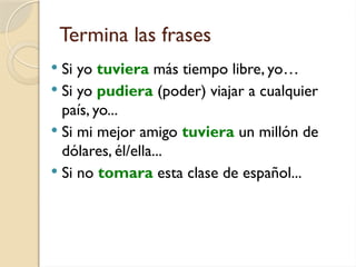 Termina las frases
 Si yo tuviera más tiempo libre, yo…
 Si yo pudiera (poder) viajar a cualquier
país, yo...
 Si mi mejor amigo tuviera un millón de
dólares, él/ella...
 Si no tomara esta clase de español...
 
