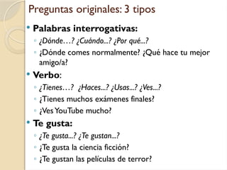 Preguntas originales: 3 tipos
 Palabras interrogativas:
◦ ¿Dónde…? ¿Cuándo...? ¿Por qué...?
◦ ¿Dónde comes normalmente? ¿Qué hace tu mejor
amigo/a?
 Verbo:
◦ ¿Tienes…? ¿Haces...? ¿Usas...? ¿Ves...?
◦ ¿Tienes muchos exámenes finales?
◦ ¿VesYouTube mucho?
 Te gusta:
◦ ¿Te gusta...? ¿Te gustan...?
◦ ¿Te gusta la ciencia ficción?
◦ ¿Te gustan las películas de terror?
 