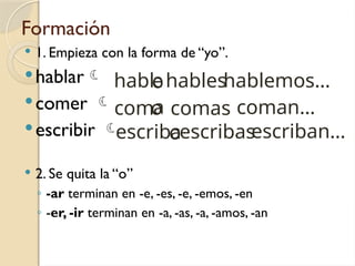 Formación
 1. Empieza con la forma de “yo”.
hablar
comer 
escribir 
 2. Se quita la “o”
◦ -ar terminan en -e, -es, -e, -emos, -en
◦ -er, -ir terminan en -a, -as, -a, -amos, -an
hablo
o
com
o
escrib
e
a
a
coman…
hablemos…
comas
hables
escriban…
escribas
 