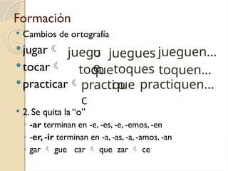 Formación
 Cambios de ortografía
jugar
tocar
practicar
 2. Se quita la “o”
◦ -ar terminan en -e, -es, -e, -emos, -en
◦ -er, -ir terminan en -a, -as, -a, -amos, -an
◦ gar  gue car  que zar  ce
juego
o
toc
o
practi
c
u
e
que
que
jueguen…
toquen…
juegues
practiquen…
toques
 