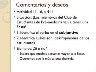 Comentarios y deseos
 Actividad 11-16, p. 411
 Situación: ¡Los miembros del Club de
Estudiantes de Pre-medicina van a tener una
fiesta!
 1. Identifica el verbo en el subjuntivo
 2. Identifica cuáles son ideas/opiniones de los
estudiantes.
 Ejemplos: ¿Sí o no?
◦ Espero que muchas personas vayan a la fiesta.
◦ Queremos que la música sea aburrida.
 