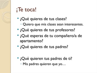 ¡Te toca!
 ¿Qué quieres de tus clases?
◦ Quiero que mis clases sean interesantes.
 ¿Qué quieres de tus profesores?
 ¿Qué esperas de tu compañero/a de
apartamento?
 ¿Qué quieres de tus padres?
 ¿Qué quieren tus padres de ti?
◦ Mis padres quieren que yo…
 