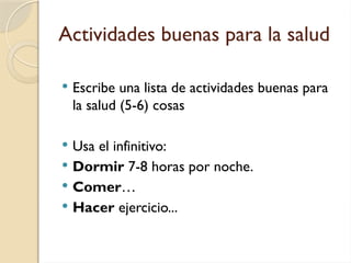 Actividades buenas para la salud
 Escribe una lista de actividades buenas para
la salud (5-6) cosas
 Usa el infinitivo:
 Dormir 7-8 horas por noche.
 Comer…
 Hacer ejercicio...
 