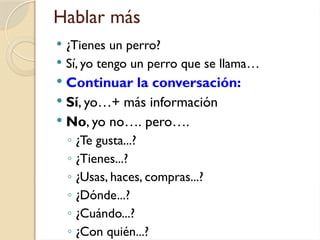 Hablar más
 ¿Tienes un perro?
 Sí, yo tengo un perro que se llama…
 Continuar la conversación:
 Sí, yo…+ más información
 No, yo no…. pero….
◦ ¿Te gusta...?
◦ ¿Tienes...?
◦ ¿Usas, haces, compras...?
◦ ¿Dónde...?
◦ ¿Cuándo...?
◦ ¿Con quién...?
 