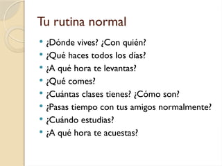 Tu rutina normal
 ¿Dónde vives? ¿Con quién?
 ¿Qué haces todos los días?
 ¿A qué hora te levantas?
 ¿Qué comes?
 ¿Cuántas clases tienes? ¿Cómo son?
 ¿Pasas tiempo con tus amigos normalmente?
 ¿Cuándo estudias?
 ¿A qué hora te acuestas?
 