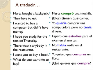 A traducir…
 Marta bought a backpack.
 They have to eat.
 I wanted to buy a
computer but didn’t have
money.
 I hope you study for the
test on Thursday.
 There wasn’t anybody in
the restaurant.
 I want you to buy a book.
 What do you want me to
buy?
 Marta compró una mochila.
 (Ellos) tienen que comer.
 Yo quería comprar una
computadora pero no tenía
dinero.
 Espero que estudies para el
examen el martes.
 No había nadie en el
restaurante.
 Yo quiero que compres un
libro.
 ¿Qué quieres que compre?
 