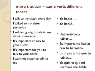 more traducir – same verb, different
tenses
 I talk to my sister every day
 I talked to my sister
yesterday
 I will/am going to talk to my
sister tomorrow
 It’s important to talk to
your sister
 It’s important for you to
talk to your sister
 I want my sister to talk to
me
 Yo hablo…
 Yo hablé...
 Hablaré/voy a
hablar…
 Es importante hablar
con tu hermana.
 Es importante que tú
hables…
 Yo quiero que mi
hermana me hable.
 