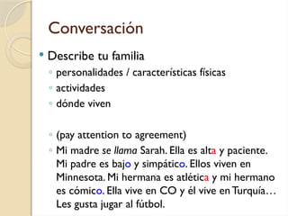 Conversación
 Describe tu familia
◦ personalidades / características físicas
◦ actividades
◦ dónde viven
◦ (pay attention to agreement)
◦ Mi madre se llama Sarah. Ella es alta y paciente.
Mi padre es bajo y simpático. Ellos viven en
Minnesota. Mi hermana es atlética y mi hermano
es cómico. Ella vive en CO y él vive enTurquía…
Les gusta jugar al fútbol.
 