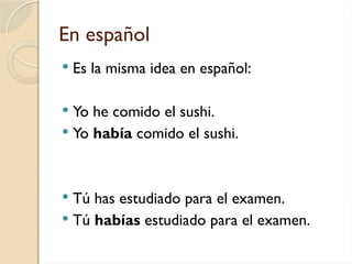 En español
 Es la misma idea en español:
 Yo he comido el sushi.
 Yo había comido el sushi.
 Tú has estudiado para el examen.
 Tú habías estudiado para el examen.
 