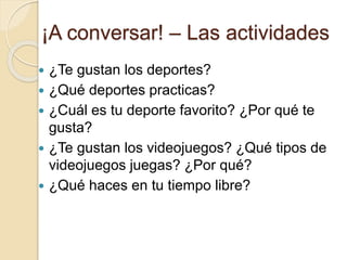 ¡A conversar! – Las actividades
 ¿Te gustan los deportes?
 ¿Qué deportes practicas?
 ¿Cuál es tu deporte favorito? ¿Por qué te
gusta?
 ¿Te gustan los videojuegos? ¿Qué tipos de
videojuegos juegas? ¿Por qué?
 ¿Qué haces en tu tiempo libre?
 