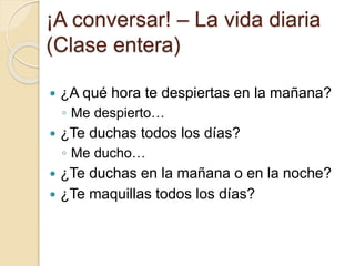 ¡A conversar! – La vida diaria
(Clase entera)
 ¿A qué hora te despiertas en la mañana?
◦ Me despierto…
 ¿Te duchas todos los días?
◦ Me ducho…
 ¿Te duchas en la mañana o en la noche?
 ¿Te maquillas todos los días?
 