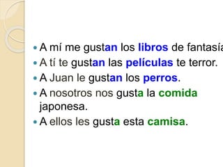  A mí me gustan los libros de fantasía
 A tí te gustan las películas te terror.
 A Juan le gustan los perros.
 A nosotros nos gusta la comida
japonesa.
 A ellos les gusta esta camisa.
 