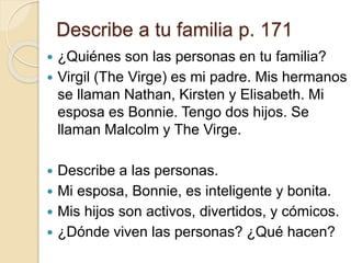 Describe a tu familia p. 171
 ¿Quiénes son las personas en tu familia?
 Virgil (The Virge) es mi padre. Mis hermanos
se llaman Nathan, Kirsten y Elisabeth. Mi
esposa es Bonnie. Tengo dos hijos. Se
llaman Malcolm y The Virge.
 Describe a las personas.
 Mi esposa, Bonnie, es inteligente y bonita.
 Mis hijos son activos, divertidos, y cómicos.
 ¿Dónde viven las personas? ¿Qué hacen?
 
