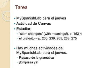 Tarea
 MySpanishLab para el jueves
 Actividad de Canvas
 Estudiar:
◦ “stem changers” (with meanings!), p. 153-4
◦ el pretérito – p. 235, 239, 265, 268, 275
 Hay muchas actividades de
MySpanishLab para el jueves.
◦ Repaso de la gramática
◦ ¡Empieza ya!
 