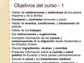 Objetivos del curso - 1
 Hablar de celebraciones y tradiciones de los países
hispanos y de tu familia.
 Comparar y contrastar personas y cosas
 Hablar de eventos, condiciones, y situaciones del
pasado
 Hablar de los trabajos
 Dar instrucciones y sugerencias
 Compartir información de las causas y
consecuencias de la migración desde Guatemala a
los Estados Unidos
 Discutir ingredientes, recetas, y comidas
 Presentar información sobre la comida y salud
pública de Ecuador y otros países Latinoamericanos
 Discutir la salud y los tratamientos médicos
 
