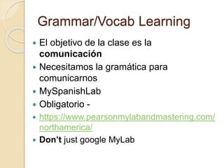 Grammar/Vocab Learning
 El objetivo de la clase es la
comunicación
 Necesitamos la gramática para
comunicarnos
 MySpanishLab
 Obligatorio -
 https://www.pearsonmylabandmastering.com/
northamerica/
 Don’t just google MyLab
 