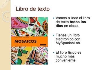 Libro de texto
 Vamos a usar el libro
de texto todos los
días en clase.
 Tienes un libro
electrónico con
MySpanishLab.
 El libro físico es
mucho más
conveniente.
 