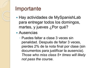 Importante
 Hay actividades de MySpanishLab
para entregar todos los domingos,
martes, y jueves ¿Por qué?
 Ausencias
◦ Puedes faltar a clase 3 veces sin
penalidad. Después de faltar 3 veces,
pierdes 2% de la nota final por clase (sin
documentos para justificar la ausencia).
Those who miss class 5+ times will likely
not pass the course.
 