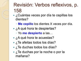 Revisión: Verbos reflexivos, p.
158
 ¿Cuántas veces por día te cepillas los
dientes?
◦ Me cepillo los dientes X veces por día.
 ¿A qué hora te despiertas?
◦ Yo me despierto a las…
 ¿A qué hora te acuestas?
 ¿Te afeitas todos los días?
 ¿Te duchas todos los días?
 ¿Te duchas por la noche o por la
mañana?
 