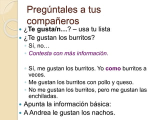 Pregúntales a tus
compañeros
 ¿Te gusta/n…? – usa tu lista
 ¿Te gustan los burritos?
◦ Sí, no…
◦ Contesta con más información.
◦ Sí, me gustan los burritos. Yo como burritos a
veces.
◦ Me gustan los burritos con pollo y queso.
◦ No me gustan los burritos, pero me gustan las
enchiladas.
 Apunta la información básica:
 A Andrea le gustan los nachos.
 