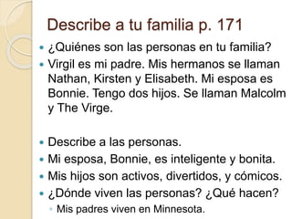 Describe a tu familia p. 171
 ¿Quiénes son las personas en tu familia?
 Virgil es mi padre. Mis hermanos se llaman
Nathan, Kirsten y Elisabeth. Mi esposa es
Bonnie. Tengo dos hijos. Se llaman Malcolm
y The Virge.
 Describe a las personas.
 Mi esposa, Bonnie, es inteligente y bonita.
 Mis hijos son activos, divertidos, y cómicos.
 ¿Dónde viven las personas? ¿Qué hacen?
◦ Mis padres viven en Minnesota.
 