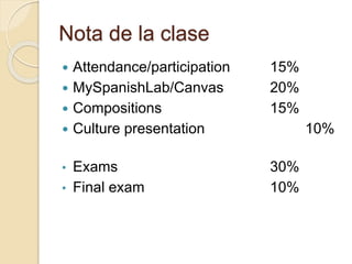 Nota de la clase
 Attendance/participation 15%
 MySpanishLab/Canvas 20%
 Compositions 15%
 Culture presentation 10%
• Exams 30%
• Final exam 10%
 