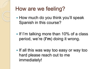 How are we feeling?
 How much do you think you’ll speak
Spanish in this course?
 If I’m talking more than 10% of a class
period, we’re (I’m) doing it wrong.
 If all this was way too easy or way too
hard please reach out to me
immediately!
 