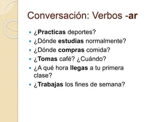 Conversación: Verbos -ar
 ¿Practicas deportes?
 ¿Dónde estudias normalmente?
 ¿Dónde compras comida?
 ¿Tomas café? ¿Cuándo?
 ¿A qué hora llegas a tu primera
clase?
 ¿Trabajas los fines de semana?
 