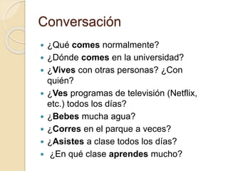 Conversación
 ¿Qué comes normalmente?
 ¿Dónde comes en la universidad?
 ¿Vives con otras personas? ¿Con
quién?
 ¿Ves programas de televisión (Netflix,
etc.) todos los días?
 ¿Bebes mucha agua?
 ¿Corres en el parque a veces?
 ¿Asistes a clase todos los días?
 ¿En qué clase aprendes mucho?
 