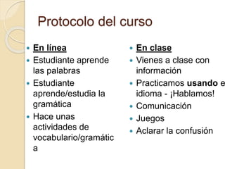 Protocolo del curso
 En línea
 Estudiante aprende
las palabras
 Estudiante
aprende/estudia la
gramática
 Hace unas
actividades de
vocabulario/gramátic
a
 En clase
 Vienes a clase con
información
 Practicamos usando e
idioma - ¡Hablamos!
 Comunicación
 Juegos
 Aclarar la confusión
 