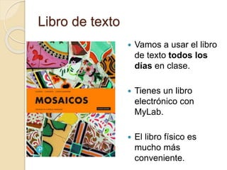 Libro de texto
 Vamos a usar el libro
de texto todos los
días en clase.
 Tienes un libro
electrónico con
MyLab.
 El libro físico es
mucho más
conveniente.
 