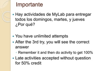 Importante
 Hay actividades de MyLab para entregar
todos los domingos, martes, y jueves
¿Por qué?
 You have unlimited attempts
 After the 3rd try, you will see the correct
answer
◦ Remember it and then do activity to get 100%
 Late activities accepted without question
for 50% credit
 