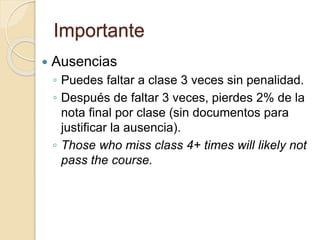 Importante
 Ausencias
◦ Puedes faltar a clase 3 veces sin penalidad.
◦ Después de faltar 3 veces, pierdes 2% de la
nota final por clase (sin documentos para
justificar la ausencia).
◦ Those who miss class 4+ times will likely not
pass the course.
 