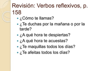Revisión: Verbos reflexivos, p.
158
 ¿Cómo te llamas?
 ¿Te duchas por la mañana o por la
tarde?
 ¿A qué hora te despiertas?
 ¿A qué hora te acuestas?
 ¿Te maquillas todos los días?
 ¿Te afeitas todos los días?
 