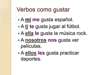 Verbos como gustar
 A mí me gusta español.
 A tí te gusta jugar al fútbol.
 A ella le gusta la música rock.
 A nosotros nos gusta ver
películas.
 A ellos les gusta practicar
deportes.
 