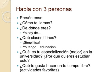 Habla con 3 personas
 Preséntense:
 ¿Cómo te llamas?
 ¿De dónde eres?
◦ Yo soy de…
 ¿Qué clases tienes?
◦ ¡Simplifica!
◦ Yo tengo…educación.
 ¿Cuál es tu especialización (major) en la
universidad? ¿Por qué quieres estudiar
esto?
 ¿Qué te gusta hacer en tu tiempo libre?
(actividades favoritas)
 