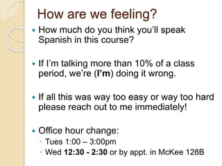 How are we feeling?
 How much do you think you’ll speak
Spanish in this course?
 If I’m talking more than 10% of a class
period, we’re (I’m) doing it wrong.
 If all this was way too easy or way too hard
please reach out to me immediately!
 Office hour change:
◦ Tues 1:00 – 3:00pm
◦ Wed 12:30 - 2:30 or by appt. in McKee 128B
 