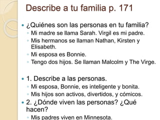 Describe a tu familia p. 171
 ¿Quiénes son las personas en tu familia?
◦ Mi madre se llama Sarah. Virgil es mi padre.
◦ Mis hermanos se llaman Nathan, Kirsten y
Elisabeth.
◦ Mi esposa es Bonnie.
◦ Tengo dos hijos. Se llaman Malcolm y The Virge.
 1. Describe a las personas.
◦ Mi esposa, Bonnie, es inteligente y bonita.
◦ Mis hijos son activos, divertidos, y cómicos.
 2. ¿Dónde viven las personas? ¿Qué
hacen?
◦ Mis padres viven en Minnesota.
 