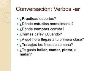 Conversación: Verbos -ar
 ¿Practicas deportes?
 ¿Dónde estudias normalmente?
 ¿Dónde compras comida?
 ¿Tomas café? ¿Cuándo?
 ¿A qué hora llegas a tu primera clase?
 ¿Trabajas los fines de semana?
 ¿Te gusta bailar, cantar, pintar, o
nadar?
 