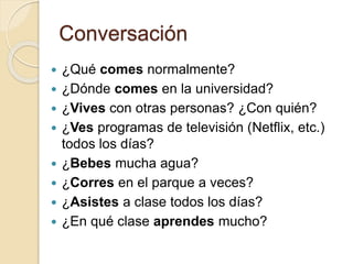Conversación
 ¿Qué comes normalmente?
 ¿Dónde comes en la universidad?
 ¿Vives con otras personas? ¿Con quién?
 ¿Ves programas de televisión (Netflix, etc.)
todos los días?
 ¿Bebes mucha agua?
 ¿Corres en el parque a veces?
 ¿Asistes a clase todos los días?
 ¿En qué clase aprendes mucho?
 