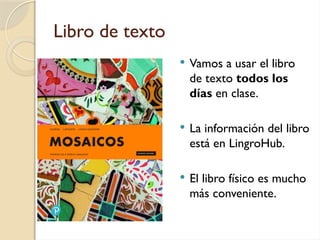 Libro de texto
 Vamos a usar el libro
de texto todos los
días en clase.
 La información del libro
está en LingroHub.
 El libro físico es mucho
más conveniente.
 